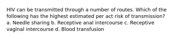 HIV can be transmitted through a number of routes. Which of the following has the highest estimated per act risk of transmission? a. Needle sharing b. Receptive anal intercourse c. Receptive vaginal intercourse d. Blood transfusion