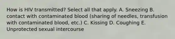 How is HIV transmitted? Select all that apply. A. Sneezing B. contact with contaminated blood (sharing of needles, transfusion with contaminated blood, etc.) C. Kissing D. Coughing E. Unprotected sexual intercourse