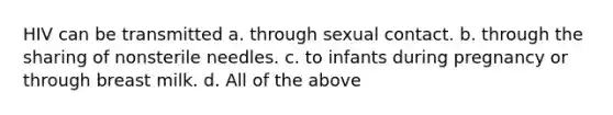 HIV can be transmitted a. through sexual contact. b. through the sharing of nonsterile needles. c. to infants during pregnancy or through breast milk. d. All of the above