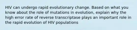 HIV can undergo rapid evolutionary change. Based on what you know about the role of mutations in evolution, explain why the high error rate of reverse transcriptase plays an important role in the rapid evolution of HIV populations