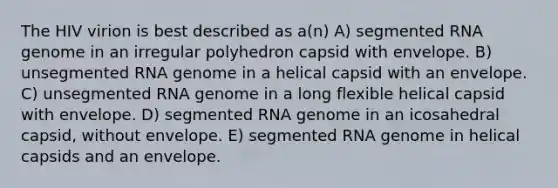 The HIV virion is best described as a(n) A) segmented RNA genome in an irregular polyhedron capsid with envelope. B) unsegmented RNA genome in a helical capsid with an envelope. C) unsegmented RNA genome in a long flexible helical capsid with envelope. D) segmented RNA genome in an icosahedral capsid, without envelope. E) segmented RNA genome in helical capsids and an envelope.