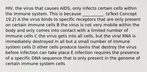 HIV, the virus that causes AIDS, only infects certain cells within the immune system. This is because __________. (eText Concept 19.2) A the virus binds to specific receptors that are only present on certain immune cells B the virus is not very mobile within the body and only comes into contact with a limited number of immune cells C the virus gets into all cells, but the viral RNA is immediately destroyed in all but a small number of immune system cells D other cells produce toxins that destroy the virus before infection can take place E infection requires the presence of a specific DNA sequence that is only present in the genome of certain immune system cells