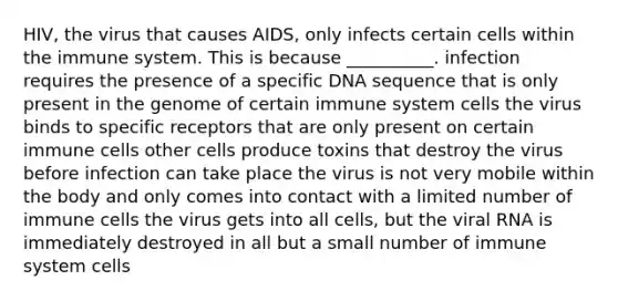 HIV, the virus that causes AIDS, only infects certain cells within the immune system. This is because __________. infection requires the presence of a specific DNA sequence that is only present in the genome of certain immune system cells the virus binds to specific receptors that are only present on certain immune cells other cells produce toxins that destroy the virus before infection can take place the virus is not very mobile within the body and only comes into contact with a limited number of immune cells the virus gets into all cells, but the viral RNA is immediately destroyed in all but a small number of immune system cells