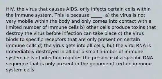 HIV, the virus that causes AIDS, only infects certain cells within the immune system. This is because _____. a) the virus is not very mobile within the body and only comes into contact with a limited number of immune cells b) other cells produce toxins that destroy the virus before infection can take place c) the virus binds to specific receptors that are only present on certain immune cells d) the virus gets into all cells, but the viral RNA is immediately destroyed in all but a small number of immune system cells e) infection requires the presence of a specific DNA sequence that is only present in the genome of certain immune system cells