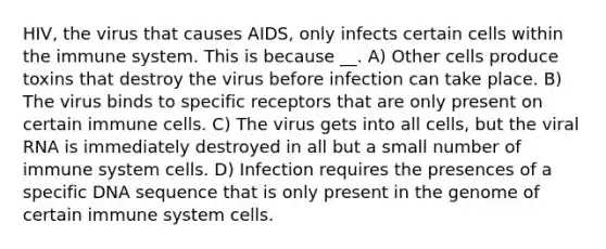 HIV, the virus that causes AIDS, only infects certain cells within the immune system. This is because __. A) Other cells produce toxins that destroy the virus before infection can take place. B) The virus binds to specific receptors that are only present on certain immune cells. C) The virus gets into all cells, but the viral RNA is immediately destroyed in all but a small number of immune system cells. D) Infection requires the presences of a specific DNA sequence that is only present in the genome of certain immune system cells.