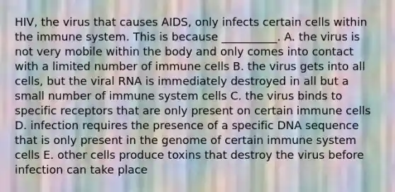 HIV, the virus that causes AIDS, only infects certain cells within the immune system. This is because __________. A. the virus is not very mobile within the body and only comes into contact with a limited number of immune cells B. the virus gets into all cells, but the viral RNA is immediately destroyed in all but a small number of immune system cells C. the virus binds to specific receptors that are only present on certain immune cells D. infection requires the presence of a specific DNA sequence that is only present in the genome of certain immune system cells E. other cells produce toxins that destroy the virus before infection can take place