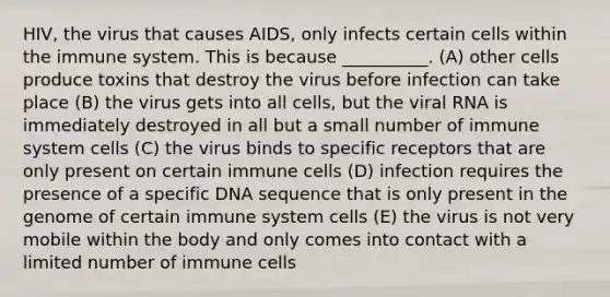 HIV, the virus that causes AIDS, only infects certain cells within the immune system. This is because __________. (A) other cells produce toxins that destroy the virus before infection can take place (B) the virus gets into all cells, but the viral RNA is immediately destroyed in all but a small number of immune system cells (C) the virus binds to specific receptors that are only present on certain immune cells (D) infection requires the presence of a specific DNA sequence that is only present in the genome of certain immune system cells (E) the virus is not very mobile within the body and only comes into contact with a limited number of immune cells