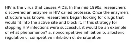 HIV is the virus that causes AIDS. In the mid-1990s, researchers discovered an enzyme in HIV called protease. Once the enzyme's structure was known, researchers began looking for drugs that would fit into the active site and block it. If this strategy for stopping HIV infections were successful, it would be an example of what phenomenon? a. noncompetitive inhibition b. allosteric regulation c. competitive inhibition d. denaturation