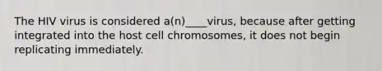 The HIV virus is considered a(n)____virus, because after getting integrated into the host cell chromosomes, it does not begin replicating immediately.