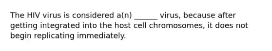 The HIV virus is considered a(n) ______ virus, because after getting integrated into the host cell chromosomes, it does not begin replicating immediately.