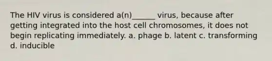 The HIV virus is considered a(n)______ virus, because after getting integrated into the host cell chromosomes, it does not begin replicating immediately. a. phage b. latent c. transforming d. inducible