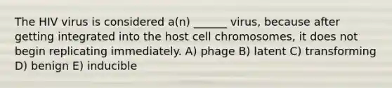 The HIV virus is considered a(n) ______ virus, because after getting integrated into the host cell chromosomes, it does not begin replicating immediately. A) phage B) latent C) transforming D) benign E) inducible