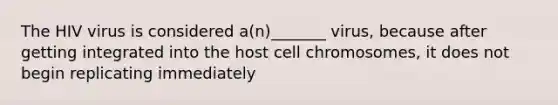 The HIV virus is considered a(n)_______ virus, because after getting integrated into the host cell chromosomes, it does not begin replicating immediately