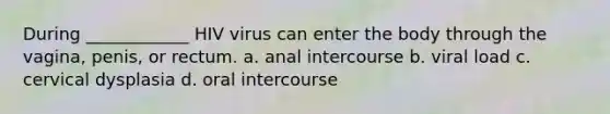 During ____________ HIV virus can enter the body through the vagina, penis, or rectum. a. anal intercourse b. viral load c. cervical dysplasia d. oral intercourse