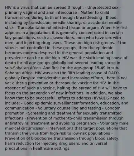 HIV is a virus that can be spread through: - Unprotected sex - primarily vaginal and anal intercourse - Mother-to-child transmission, during birth or through breastfeeding - Blood, including by transfusion, needle sharing, or accidental needle stick - Transplantation of infected tissue or organs When HIV first appears in a population, it is generally concentrated in certain key populations, such as sexworkers, men who have sex with men, and injecting drug users. These are high risk groups. If the virus is not controlled in these groups, then the epidemic becomes more widespread in the general population and prevalence can be quite high. HIV was the sixth leading cause of death for all age groups globally but second leading cause in sub-Saharan Africa. And first for the age-group 15-49 in sub-Saharan Africa. HIV was also the fifth leading cause of DALYs globally Despite considerable and increasing efforts, there is not yet either a preventive or therapeutic vaccine for HIV. In the absence of such a vaccine, halting the spread of HIV will have to focus on the prevention of new infections. In addition, we also know that to be successful, efforts to address HIV/AIDS need to include: - Good epidemic surveillanceInformation, education, and communication - Voluntary counselling and testing - Condom promotion - Screening and treatment for sexually transmitted infections - Prevention of mother-to-child transmission through antiretroviral treatment and avoiding pregnancy - Voluntary male medical circumcision - Interventions that target populations that transmit the virus from high-risk to low-risk populations - Prevention of bloodborne transmission through blood safety, harm reduction for injecting drug users, and universal precautions in healthcare settings.