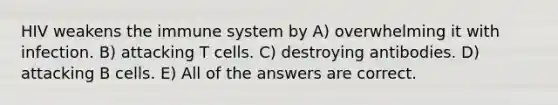 HIV weakens the immune system by A) overwhelming it with infection. B) attacking T cells. C) destroying antibodies. D) attacking B cells. E) All of the answers are correct.