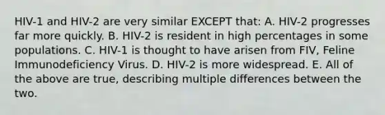 HIV-1 and HIV-2 are very similar EXCEPT that: A. HIV-2 progresses far more quickly. B. HIV-2 is resident in high percentages in some populations. C. HIV-1 is thought to have arisen from FIV, Feline Immunodeficiency Virus. D. HIV-2 is more widespread. E. All of the above are true, describing multiple differences between the two.