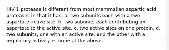 HIV-1 protease is different from most mammalian aspartic acid proteases in that it has: a. two subunits each with a two-aspartate active site. b. two subunits each contributing an aspartate to the active site. c. two active sites on one protein. d. two subunits, one with an active site, and the other with a regulatory activity. e. none of the above.