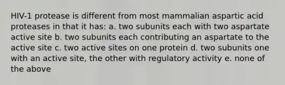 HIV-1 protease is different from most mammalian aspartic acid proteases in that it has: a. two subunits each with two aspartate active site b. two subunits each contributing an aspartate to the active site c. two active sites on one protein d. two subunits one with an active site, the other with regulatory activity e. none of the above