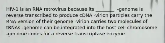 HIV-1 is an RNA retrovirus because its ________. -genome is reverse transcribed to produce cDNA -virion particles carry the RNA version of their genome -virion carries two molecules of tRNAs -genome can be integrated into the host cell chromosome -genome codes for a reverse transcriptase enzyme