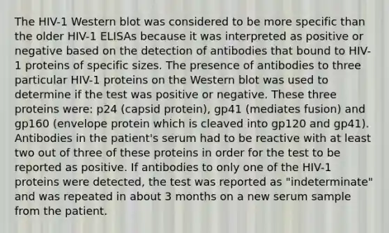 The HIV-1 Western blot was considered to be more specific than the older HIV-1 ELISAs because it was interpreted as positive or negative based on the detection of antibodies that bound to HIV-1 proteins of specific sizes. The presence of antibodies to three particular HIV-1 proteins on the Western blot was used to determine if the test was positive or negative. These three proteins were: p24 (capsid protein), gp41 (mediates fusion) and gp160 (envelope protein which is cleaved into gp120 and gp41). Antibodies in the patient's serum had to be reactive with at least two out of three of these proteins in order for the test to be reported as positive. If antibodies to only one of the HIV-1 proteins were detected, the test was reported as "indeterminate" and was repeated in about 3 months on a new serum sample from the patient.