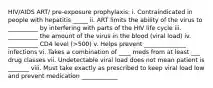 HIV/AIDS ART/ pre-exposure prophylaxis: i. Contraindicated in people with hepatitis _____ ii. ART limits the ability of the virus to __________ by interfering with parts of the HIV life cycle iii. __________ the amount of the virus in the blood (viral load) iv. __________ CD4 level (>500) v. Helps prevent ______________ infections vi. Takes a combination of ____ meds from at least ___ drug classes vii. Undetectable viral load does not mean patient is _______ viii. Must take exactly as prescribed to keep viral load low and prevent medication ____________