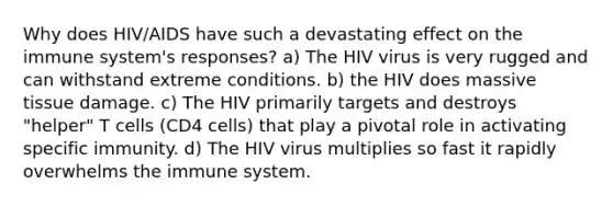 Why does HIV/AIDS have such a devastating effect on the immune system's responses? a) The HIV virus is very rugged and can withstand extreme conditions. b) the HIV does massive tissue damage. c) The HIV primarily targets and destroys "helper" T cells (CD4 cells) that play a pivotal role in activating specific immunity. d) The HIV virus multiplies so fast it rapidly overwhelms the immune system.