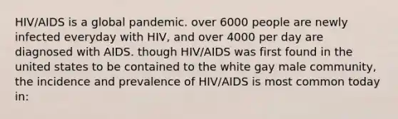 HIV/AIDS is a global pandemic. over 6000 people are newly infected everyday with HIV, and over 4000 per day are diagnosed with AIDS. though HIV/AIDS was first found in the united states to be contained to the white gay male community, the incidence and prevalence of HIV/AIDS is most common today in: