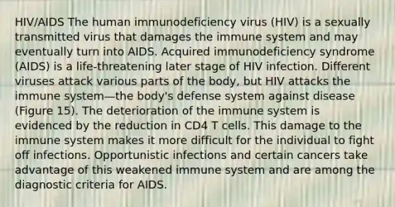 HIV/AIDS The human immunodeficiency virus (HIV) is a sexually transmitted virus that damages the immune system and may eventually turn into AIDS. Acquired immunodeficiency syndrome (AIDS) is a life-threatening later stage of HIV infection. Different viruses attack various parts of the body, but HIV attacks the immune system—the body's defense system against disease (Figure 15). The deterioration of the immune system is evidenced by the reduction in CD4 T cells. This damage to the immune system makes it more difficult for the individual to fight off infections. Opportunistic infections and certain cancers take advantage of this weakened immune system and are among the diagnostic criteria for AIDS.