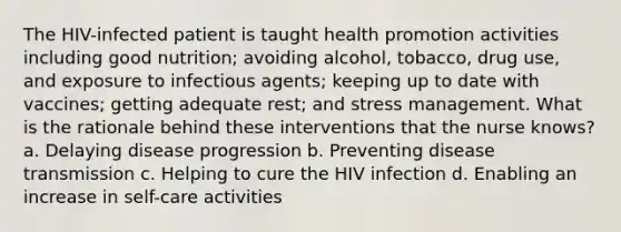 The HIV-infected patient is taught health promotion activities including good nutrition; avoiding alcohol, tobacco, drug use, and exposure to infectious agents; keeping up to date with vaccines; getting adequate rest; and stress management. What is the rationale behind these interventions that the nurse knows? a. Delaying disease progression b. Preventing disease transmission c. Helping to cure the HIV infection d. Enabling an increase in self-care activities