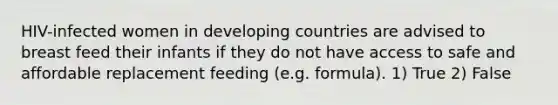 HIV-infected women in developing countries are advised to breast feed their infants if they do not have access to safe and affordable replacement feeding (e.g. formula). 1) True 2) False