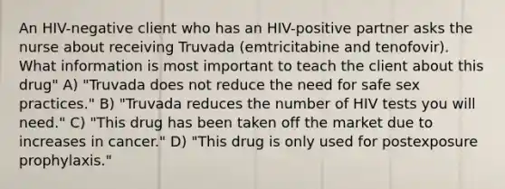 An HIV-negative client who has an HIV-positive partner asks the nurse about receiving Truvada (emtricitabine and tenofovir). What information is most important to teach the client about this drug" A) "Truvada does not reduce the need for safe sex practices." B) "Truvada reduces the number of HIV tests you will need." C) "This drug has been taken off the market due to increases in cancer." D) "This drug is only used for postexposure prophylaxis."