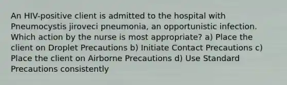 An HIV-positive client is admitted to the hospital with Pneumocystis jiroveci pneumonia, an opportunistic infection. Which action by the nurse is most appropriate? a) Place the client on Droplet Precautions b) Initiate Contact Precautions c) Place the client on Airborne Precautions d) Use Standard Precautions consistently