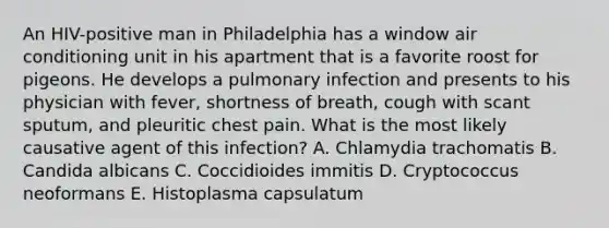 An HIV-positive man in Philadelphia has a window air conditioning unit in his apartment that is a favorite roost for pigeons. He develops a pulmonary infection and presents to his physician with fever, shortness of breath, cough with scant sputum, and pleuritic chest pain. What is the most likely causative agent of this infection? A. Chlamydia trachomatis B. Candida albicans C. Coccidioides immitis D. Cryptococcus neoformans E. Histoplasma capsulatum