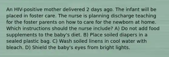 An HIV-positive mother delivered 2 days ago. The infant will be placed in foster care. The nurse is planning discharge teaching for the foster parents on how to care for the newborn at home. Which instructions should the nurse include? A) Do not add food supplements to the baby's diet. B) Place soiled diapers in a sealed plastic bag. C) Wash soiled linens in cool water with bleach. D) Shield the baby's eyes from bright lights.