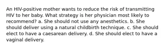 An HIV-positive mother wants to reduce the risk of transmitting HIV to her baby. What strategy is her physician most likely to recommend? a. She should not use any anesthetics. b. She should deliver using a natural childbirth technique. c. She should elect to have a caesarean delivery. d. She should elect to have a vaginal delivery.