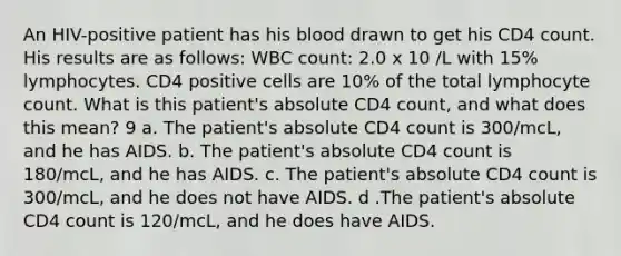 An HIV-positive patient has his blood drawn to get his CD4 count. His results are as follows: WBC count: 2.0 x 10 /L with 15% lymphocytes. CD4 positive cells are 10% of the total lymphocyte count. What is this patient's absolute CD4 count, and what does this mean? 9 a. The patient's absolute CD4 count is 300/mcL, and he has AIDS. b. The patient's absolute CD4 count is 180/mcL, and he has AIDS. c. The patient's absolute CD4 count is 300/mcL, and he does not have AIDS. d .The patient's absolute CD4 count is 120/mcL, and he does have AIDS.