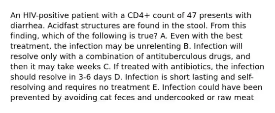 An HIV-positive patient with a CD4+ count of 47 presents with diarrhea. Acidfast structures are found in the stool. From this finding, which of the following is true? A. Even with the best treatment, the infection may be unrelenting B. Infection will resolve only with a combination of antituberculous drugs, and then it may take weeks C. If treated with antibiotics, the infection should resolve in 3-6 days D. Infection is short lasting and self-resolving and requires no treatment E. Infection could have been prevented by avoiding cat feces and undercooked or raw meat