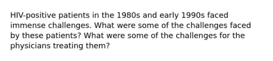 HIV-positive patients in the 1980s and early 1990s faced immense challenges. What were some of the challenges faced by these patients? What were some of the challenges for the physicians treating them?