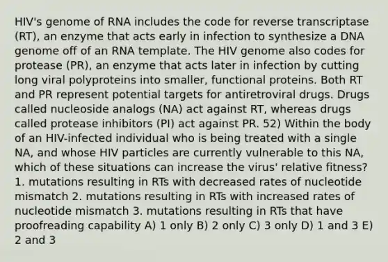 HIV's genome of RNA includes the code for reverse transcriptase (RT), an enzyme that acts early in infection to synthesize a DNA genome off of an RNA template. The HIV genome also codes for protease (PR), an enzyme that acts later in infection by cutting long viral polyproteins into smaller, functional proteins. Both RT and PR represent potential targets for antiretroviral drugs. Drugs called nucleoside analogs (NA) act against RT, whereas drugs called protease inhibitors (PI) act against PR. 52) Within the body of an HIV-infected individual who is being treated with a single NA, and whose HIV particles are currently vulnerable to this NA, which of these situations can increase the virus' relative fitness? 1. mutations resulting in RTs with decreased rates of nucleotide mismatch 2. mutations resulting in RTs with increased rates of nucleotide mismatch 3. mutations resulting in RTs that have proofreading capability A) 1 only B) 2 only C) 3 only D) 1 and 3 E) 2 and 3