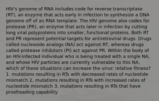 HIV's genome of RNA includes code for reverse transcriptase (RT), an enzyme that acts early in infection to synthesize a DNA genome off of an RNA template. The HIV genome also codes for protease (PR), an enzyme that acts later in infection by cutting long viral polyproteins into smaller, functional proteins. Both RT and PR represent potential targets for antiretroviral drugs. Drugs called nucleoside analogs (NA) act against RT, whereas drugs called protease inhibitors (PI) act against PR. Within the body of an HIV-infected individual who is being treated with a single NA, and whose HIV particles are currently vulnerable to this NA, which of these situations can increase the virus' relative fitness? 1. mutations resulting in RTs with decreased rates of nucleotide mismatch 2. mutations resulting in RTs with increased rates of nucleotide mismatch 3. mutations resulting in RTs that have proofreading capability