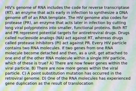 HIV's genome of RNA includes the code for reverse transcriptase (RT), an enzyme that acts early in infection to synthesize a DNA genome off of an RNA template. The HIV genome also codes for protease (PR), an enzyme that acts later in infection by cutting long viral polyproteins into smaller, functional proteins. Both RT and PR represent potential targets for antiretroviral drugs. Drugs called nucleoside analogs (NA) act against RT, whereas drugs called protease inhibitors (PI) act against PR. Every HIV particle contains two RNA molecules. If two genes from one RNA molecule become detached and then, as a unit, get attached to one end of the other RNA molecule within a single HIV particle, which of these is true? A) There are now fewer genes within the viral particle. B) There are now more genes within the viral particle. C) A point substitution mutation has occurred in the retroviral genome. D) One of the RNA molecules has experienced gene duplication as the result of translocation