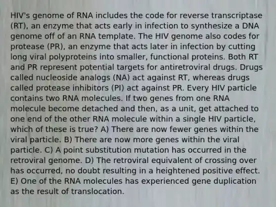 HIV's genome of RNA includes the code for reverse transcriptase (RT), an enzyme that acts early in infection to synthesize a DNA genome off of an RNA template. The HIV genome also codes for protease (PR), an enzyme that acts later in infection by cutting long viral polyproteins into smaller, functional proteins. Both RT and PR represent potential targets for antiretroviral drugs. Drugs called nucleoside analogs (NA) act against RT, whereas drugs called protease inhibitors (PI) act against PR. Every HIV particle contains two RNA molecules. If two genes from one RNA molecule become detached and then, as a unit, get attached to one end of the other RNA molecule within a single HIV particle, which of these is true? A) There are now fewer genes within the viral particle. B) There are now more genes within the viral particle. C) A point substitution mutation has occurred in the retroviral genome. D) The retroviral equivalent of crossing over has occurred, no doubt resulting in a heightened positive effect. E) One of the RNA molecules has experienced gene duplication as the result of translocation.