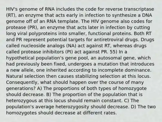 HIV's genome of RNA includes the code for reverse transcriptase (RT), an enzyme that acts early in infection to synthesize a DNA genome off of an RNA template. The HIV genome also codes for protease (PR), an enzyme that acts later in infection by cutting long viral polyproteins into smaller, functional proteins. Both RT and PR represent potential targets for antiretroviral drugs. Drugs called nucleoside analogs (NA) act against RT, whereas drugs called protease inhibitors (PI) act against PR. 55) In a hypothetical population's gene pool, an autosomal gene, which had previously been fixed, undergoes a mutation that introduces a new allele, one inherited according to incomplete dominance. Natural selection then causes stabilizing selection at this locus. Consequently, what should happen over the course of many generations? A) The proportions of both types of homozygote should decrease. B) The proportion of the population that is heterozygous at this locus should remain constant. C) The population's average heterozygosity should decrease. D) The two homozygotes should decrease at different rates.