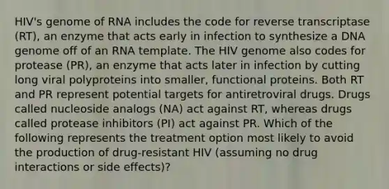 HIV's genome of RNA includes the code for reverse transcriptase (RT), an enzyme that acts early in infection to synthesize a DNA genome off of an RNA template. The HIV genome also codes for protease (PR), an enzyme that acts later in infection by cutting long viral polyproteins into smaller, functional proteins. Both RT and PR represent potential targets for antiretroviral drugs. Drugs called nucleoside analogs (NA) act against RT, whereas drugs called protease inhibitors (PI) act against PR. Which of the following represents the treatment option most likely to avoid the production of drug-resistant HIV (assuming no drug interactions or side effects)?