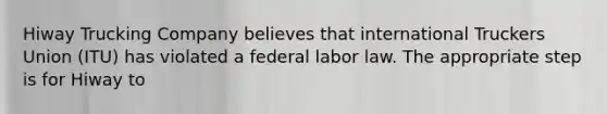 Hiway Trucking Company believes that international Truckers Union (ITU) has violated a federal labor law. The appropriate step is for Hiway to