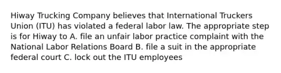 Hiway Trucking Company believes that International Truckers Union (ITU) has violated a federal labor law. The appropriate step is for Hiway to A. file an unfair labor practice complaint with the National Labor Relations Board B. file a suit in the appropriate federal court C. lock out the ITU employees