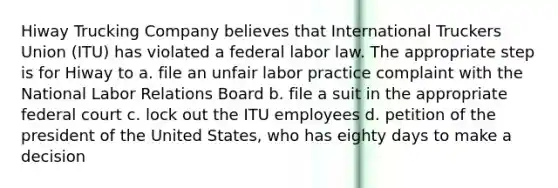 Hiway Trucking Company believes that International Truckers Union (ITU) has violated a federal labor law. The appropriate step is for Hiway to a. file an unfair labor practice complaint with the National Labor Relations Board b. file a suit in the appropriate federal court c. lock out the ITU employees d. petition of the president of the United States, who has eighty days to make a decision