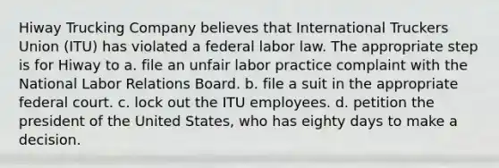 Hiway Trucking Company believes that International Truckers Union (ITU) has violated a federal labor law. The appropriate step is for Hiway to a. file an unfair labor practice complaint with the National Labor Relations Board. b. file a suit in the appropriate federal court. c. lock out the ITU employees. d. petition the president of the United States, who has eighty days to make a decision.