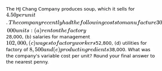 The HJ Chang Company produces soup, which it sells for 4.50 per unit. The company recently had the following costs to manufacture 30,000 units: (a) rent on the factory28,000, (b) salaries for management 102,000, (c) wages to factory workers52,800, (d) utilities for factory of 8,500 and (e) product ingredients38,000. What was the company's variable cost per unit? Round your final answer to the nearest penny.